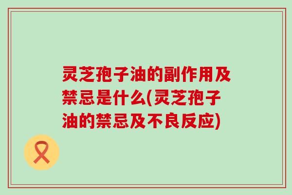 灵芝孢子油的副作用及禁忌是什么(灵芝孢子油的禁忌及不良反应)