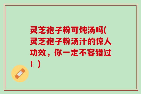 灵芝孢子粉可炖汤吗(灵芝孢子粉汤汁的惊人功效，你一定不容错过！)
