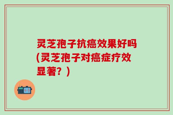 灵芝孢子抗癌效果好吗(灵芝孢子对癌症疗效显著？)