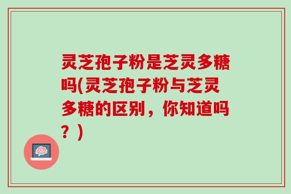 灵芝孢子粉是芝灵多糖吗(灵芝孢子粉与芝灵多糖的区别，你知道吗？)