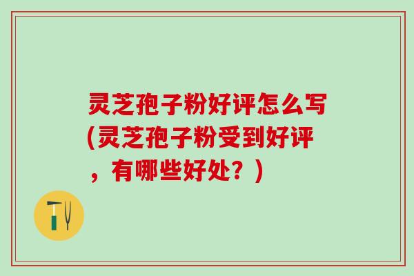 灵芝孢子粉好评怎么写(灵芝孢子粉受到好评，有哪些好处？)