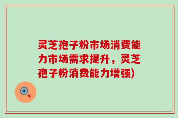 灵芝孢子粉市场消费能力市场需求提升，灵芝孢子粉消费能力增强)