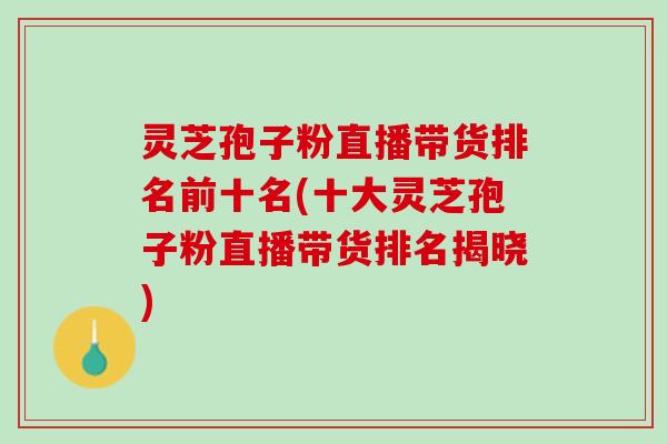 灵芝孢子粉直播带货排名前十名(十大灵芝孢子粉直播带货排名揭晓)