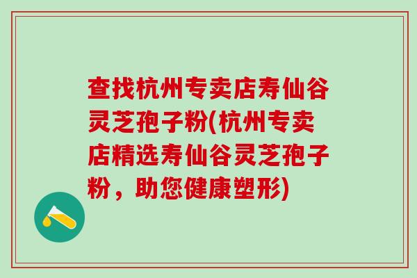 查找杭州专卖店寿仙谷灵芝孢子粉(杭州专卖店精选寿仙谷灵芝孢子粉，助您健康塑形)