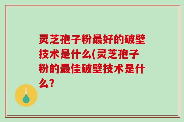 灵芝孢子粉最好的破壁技术是什么(灵芝孢子粉的最佳破壁技术是什么？