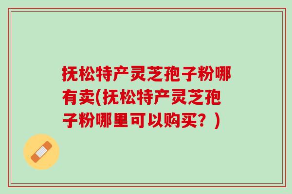 抚松特产灵芝孢子粉哪有卖(抚松特产灵芝孢子粉哪里可以购买？)