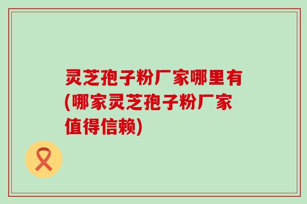 灵芝孢子粉厂家哪里有(哪家灵芝孢子粉厂家值得信赖)