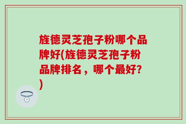 旌德灵芝孢子粉哪个品牌好(旌德灵芝孢子粉品牌排名，哪个最好？)