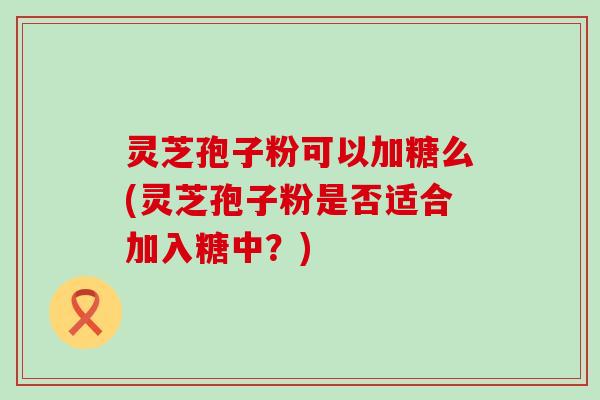 灵芝孢子粉可以加糖么(灵芝孢子粉是否适合加入糖中？)