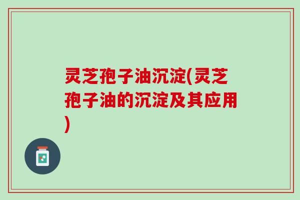 灵芝孢子油沉淀(灵芝孢子油的沉淀及其应用)