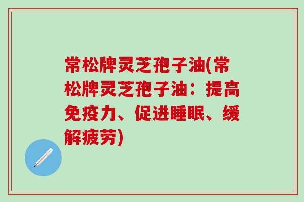 常松牌灵芝孢子油(常松牌灵芝孢子油：提高免疫力、促进睡眠、缓解疲劳)