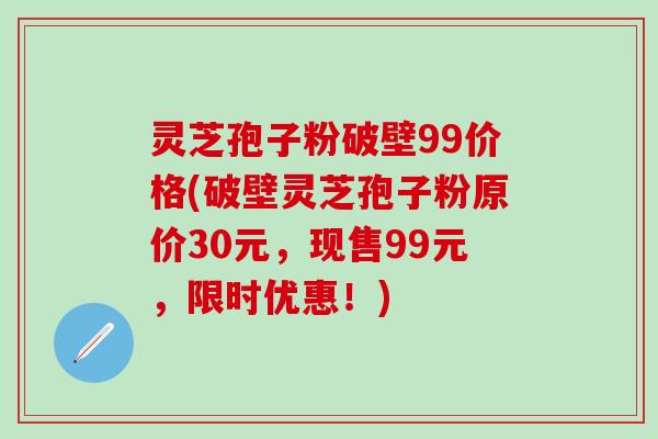 灵芝孢子粉破壁99价格(破壁灵芝孢子粉原价30元，现售99元，限时优惠！)