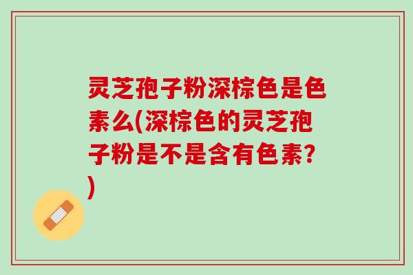 灵芝孢子粉深棕色是色素么(深棕色的灵芝孢子粉是不是含有色素？)