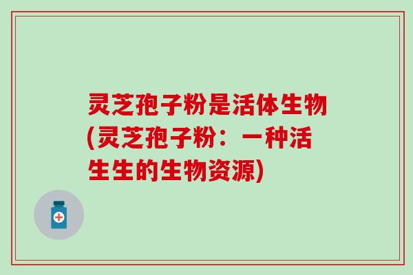灵芝孢子粉是活体生物(灵芝孢子粉：一种活生生的生物资源)