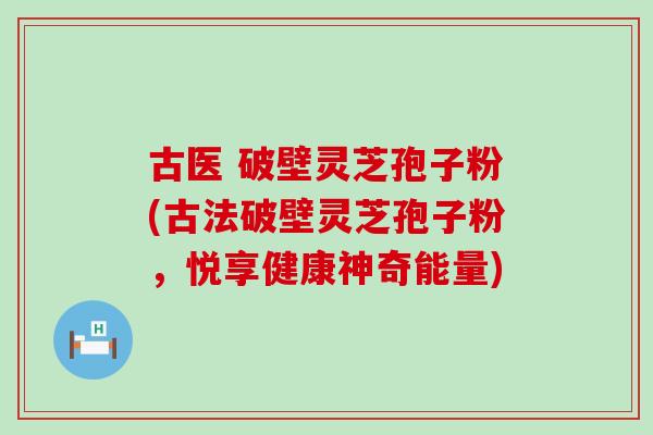古医 破壁灵芝孢子粉(古法破壁灵芝孢子粉，悦享健康神奇能量)