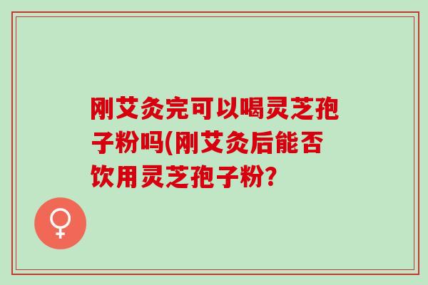 刚艾灸完可以喝灵芝孢子粉吗(刚艾灸后能否饮用灵芝孢子粉？