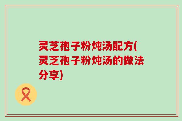 灵芝孢子粉炖汤配方(灵芝孢子粉炖汤的做法分享)