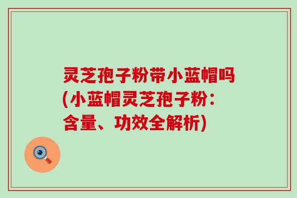 灵芝孢子粉带小蓝帽吗(小蓝帽灵芝孢子粉：含量、功效全解析)