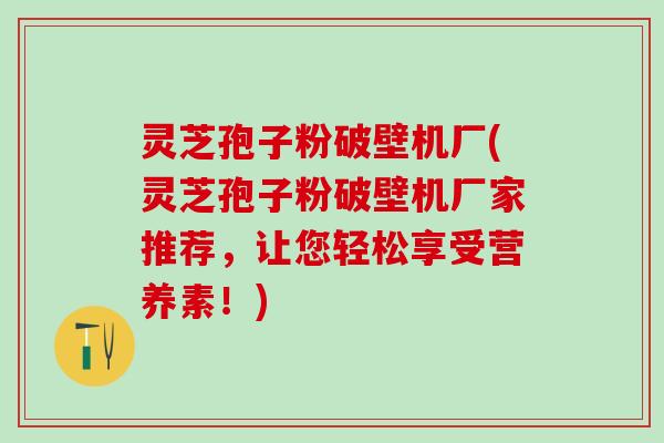 灵芝孢子粉破壁机厂(灵芝孢子粉破壁机厂家推荐,让您轻松享受营养素!) 灵芝孢子粉破壁机厂(灵芝孢子粉破壁机厂家推荐,让您轻松享受营养素!)