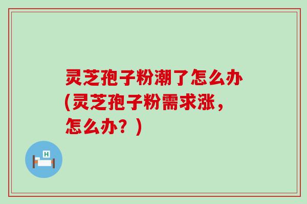 灵芝孢子粉潮了怎么办(灵芝孢子粉需求涨，怎么办？)