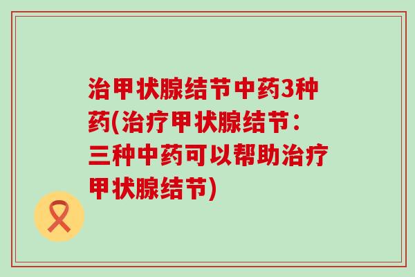 治甲状腺结节中药3种药(治疗甲状腺结节：三种中药可以帮助治疗甲状腺结节)