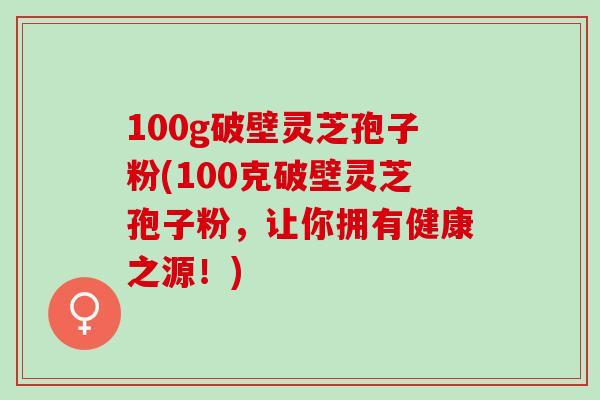 100g破壁灵芝孢子粉(100克破壁灵芝孢子粉，让你拥有健康之源！)