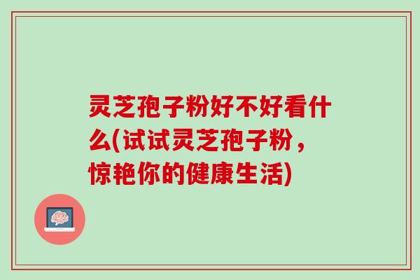 灵芝孢子粉好不好看什么(试试灵芝孢子粉，惊艳你的健康生活)