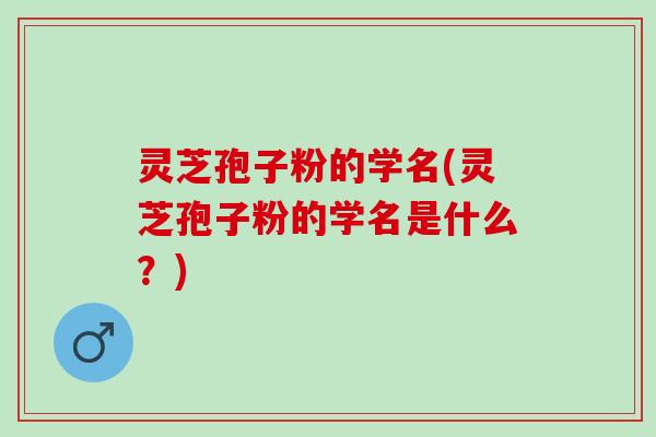 灵芝孢子粉的学名(灵芝孢子粉的学名是什么？)