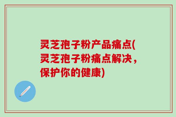 灵芝孢子粉产品痛点(灵芝孢子粉痛点解决，保护你的健康)