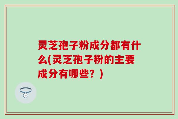 灵芝孢子粉成分都有什么(灵芝孢子粉的主要成分有哪些？)