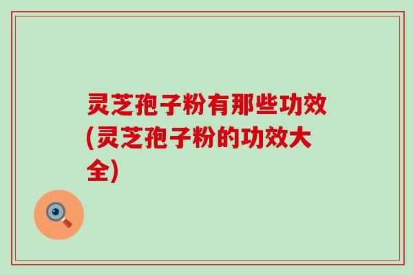 灵芝孢子粉有那些功效(灵芝孢子粉的功效大全)