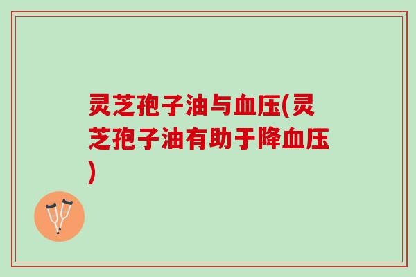 灵芝孢子油与血压(灵芝孢子油有助于降血压)