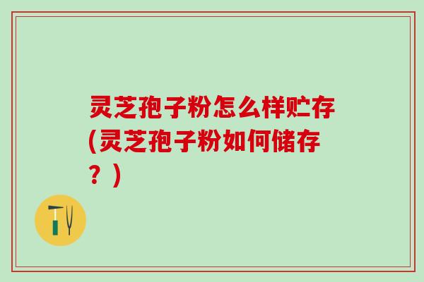 灵芝孢子粉怎么样贮存(灵芝孢子粉如何储存？)