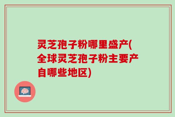 灵芝孢子粉哪里盛产(全球灵芝孢子粉主要产自哪些地区)