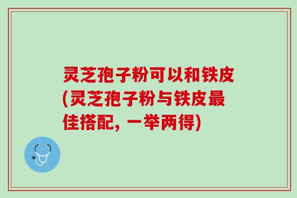 灵芝孢子粉可以和铁皮(灵芝孢子粉与铁皮最佳搭配, 一举两得)