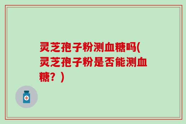 灵芝孢子粉测血糖吗(灵芝孢子粉是否能测血糖？)