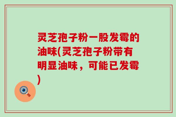 灵芝孢子粉一股发霉的油味(灵芝孢子粉带有明显油味，可能已发霉)