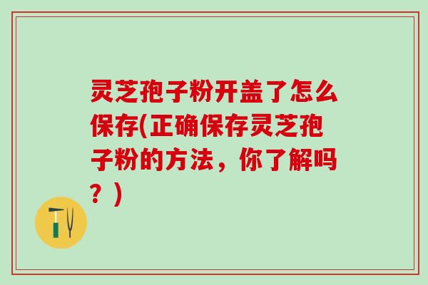 灵芝孢子粉开盖了怎么保存(正确保存灵芝孢子粉的方法，你了解吗？)