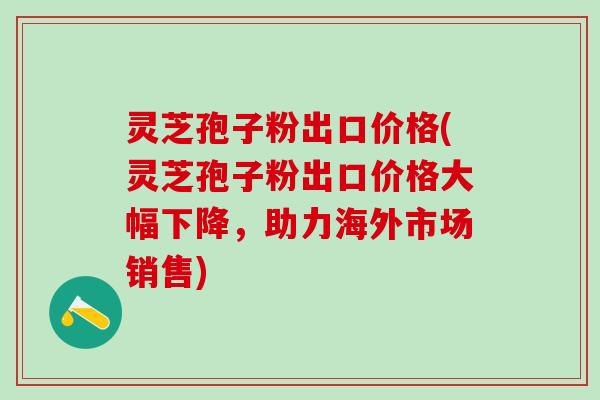 灵芝孢子粉出口价格(灵芝孢子粉出口价格大幅下降，助力海外市场销售)