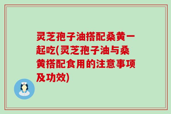 灵芝孢子油搭配桑黄一起吃(灵芝孢子油与桑黄搭配食用的注意事项及功效)