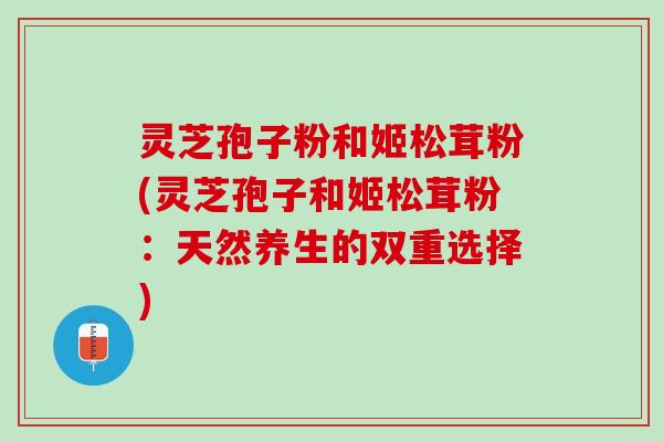 灵芝孢子粉和姬松茸粉(灵芝孢子和姬松茸粉：天然养生的双重选择)