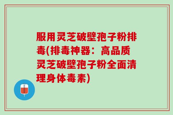 服用灵芝破壁孢子粉排毒(排毒神器：高品质灵芝破壁孢子粉全面清理身体毒素)