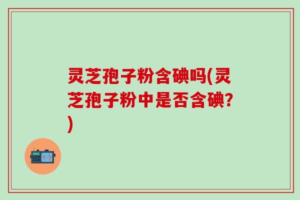 灵芝孢子粉含碘吗(灵芝孢子粉中是否含碘？)
