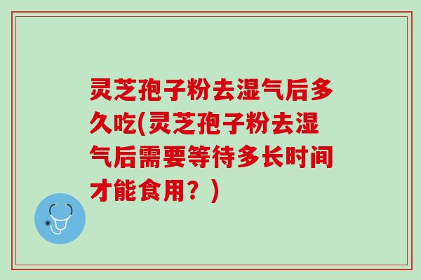 灵芝孢子粉去湿气后多久吃(灵芝孢子粉去湿气后需要等待多长时间才能食用？)