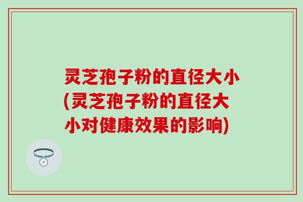 灵芝孢子粉的直径大小(灵芝孢子粉的直径大小对健康效果的影响)