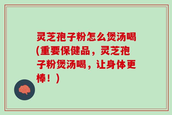 灵芝孢子粉怎么煲汤喝(重要保健品，灵芝孢子粉煲汤喝，让身体更棒！)