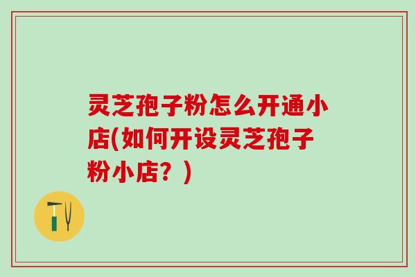 灵芝孢子粉怎么开通小店(如何开设灵芝孢子粉小店？)