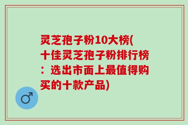 灵芝孢子粉10大榜(十佳灵芝孢子粉排行榜：选出市面上最值得购买的十款产品)
