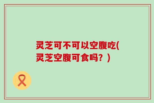 灵芝可不可以空腹吃(灵芝空腹可食吗？)