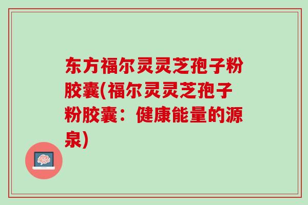 东方福尔灵灵芝孢子粉胶囊(福尔灵灵芝孢子粉胶囊：健康能量的源泉)